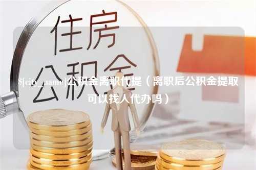 梧州公积金离职代提（离职后公积金提取可以找人代办吗）