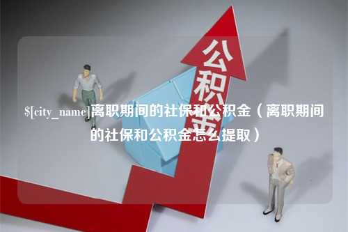 梧州离职期间的社保和公积金（离职期间的社保和公积金怎么提取）